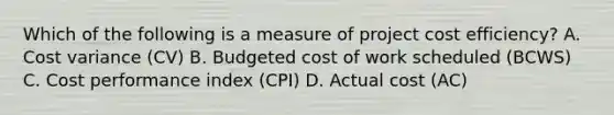 Which of the following is a measure of project cost efficiency? A. Cost variance (CV) B. Budgeted cost of work scheduled (BCWS) C. Cost performance index (CPI) D. Actual cost (AC)