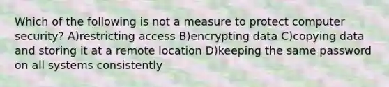 Which of the following is not a measure to protect computer security? A)restricting access B)encrypting data C)copying data and storing it at a remote location D)keeping the same password on all systems consistently