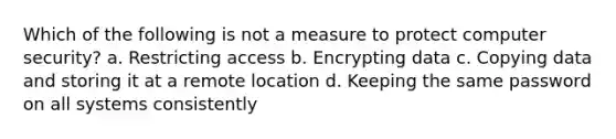 Which of the following is not a measure to protect computer security? a. Restricting access b. Encrypting data c. Copying data and storing it at a remote location d. Keeping the same password on all systems consistently