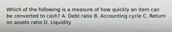 Which of the following is a measure of how quickly an item can be converted to cash? A. Debt ratio B. Accounting cycle C. Return on assets ratio D. Liquidity