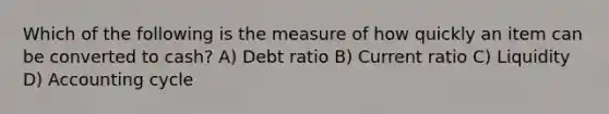 Which of the following is the measure of how quickly an item can be converted to cash? A) Debt ratio B) Current ratio C) Liquidity D) Accounting cycle