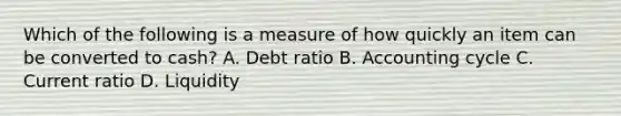 Which of the following is a measure of how quickly an item can be converted to cash? A. Debt ratio B. Accounting cycle C. Current ratio D. Liquidity