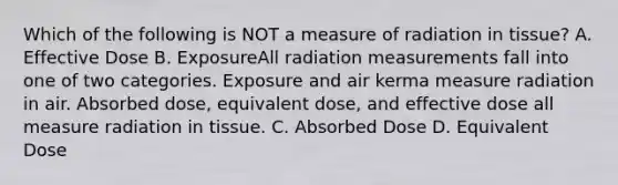 Which of the following is NOT a measure of radiation in tissue? A. Effective Dose B. ExposureAll radiation measurements fall into one of two categories. Exposure and air kerma measure radiation in air. Absorbed dose, equivalent dose, and effective dose all measure radiation in tissue. C. Absorbed Dose D. Equivalent Dose