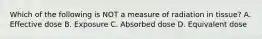 Which of the following is NOT a measure of radiation in tissue? A. Effective dose B. Exposure C. Absorbed dose D. Equivalent dose