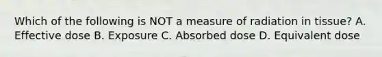 Which of the following is NOT a measure of radiation in tissue? A. Effective dose B. Exposure C. Absorbed dose D. Equivalent dose