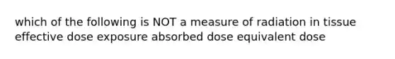 which of the following is NOT a measure of radiation in tissue effective dose exposure absorbed dose equivalent dose