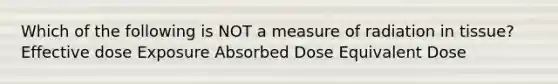 Which of the following is NOT a measure of radiation in tissue? Effective dose Exposure Absorbed Dose Equivalent Dose