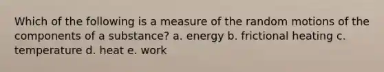 Which of the following is a measure of the random motions of the components of a substance? a. energy b. frictional heating c. temperature d. heat e. work