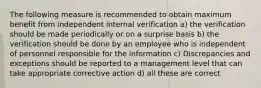 The following measure is recommended to obtain maximum benefit from independent internal verification a) the verification should be made periodically or on a surprise basis b) the verification should be done by an employee who is independent of personnel responsible for the information c) Discrepancies and exceptions should be reported to a management level that can take appropriate corrective action d) all these are correct