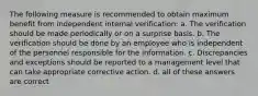 The following measure is recommended to obtain maximum benefit from independent internal verification: a. The verification should be made periodically or on a surprise basis. b. The verification should be done by an employee who is independent of the personnel responsible for the information. c. Discrepancies and exceptions should be reported to a management level that can take appropriate corrective action. d. all of these answers are correct