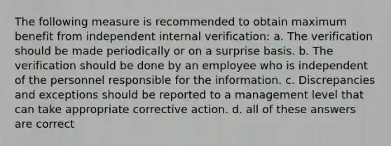 The following measure is recommended to obtain maximum benefit from independent internal verification: a. The verification should be made periodically or on a surprise basis. b. The verification should be done by an employee who is independent of the personnel responsible for the information. c. Discrepancies and exceptions should be reported to a management level that can take appropriate corrective action. d. all of these answers are correct