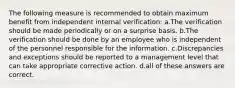 The following measure is recommended to obtain maximum benefit from independent internal verification: a.The verification should be made periodically or on a surprise basis. b.The verification should be done by an employee who is independent of the personnel responsible for the information. c.Discrepancies and exceptions should be reported to a management level that can take appropriate corrective action. d.all of these answers are correct.