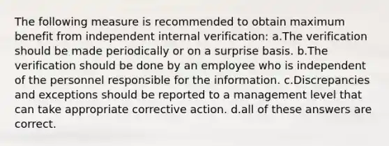 The following measure is recommended to obtain maximum benefit from independent internal verification: a.The verification should be made periodically or on a surprise basis. b.The verification should be done by an employee who is independent of the personnel responsible for the information. c.Discrepancies and exceptions should be reported to a management level that can take appropriate corrective action. d.all of these answers are correct.