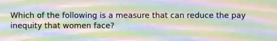 Which of the following is a measure that can reduce the pay inequity that women face?