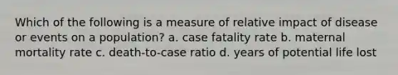 Which of the following is a measure of relative impact of disease or events on a population? a. case fatality rate b. maternal mortality rate c. death-to-case ratio d. years of potential life lost