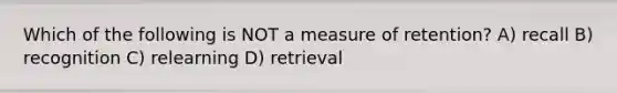 Which of the following is NOT a measure of retention? A) recall B) recognition C) relearning D) retrieval