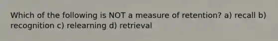 Which of the following is NOT a measure of retention? a) recall b) recognition c) relearning d) retrieval