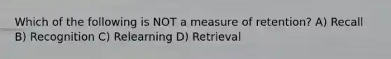 Which of the following is NOT a measure of retention? A) Recall B) Recognition C) Relearning D) Retrieval