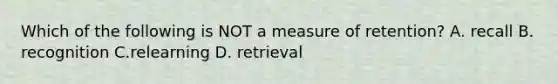 Which of the following is NOT a measure of retention? A. recall B. recognition C.relearning D. retrieval