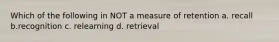 Which of the following in NOT a measure of retention a. recall b.recognition c. relearning d. retrieval