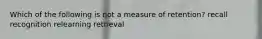 Which of the following is not a measure of retention? recall recognition relearning retrieval