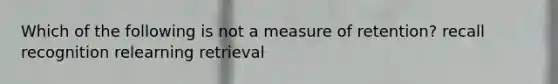 Which of the following is not a measure of retention? recall recognition relearning retrieval