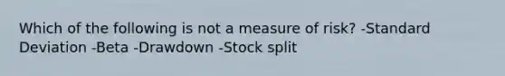 Which of the following is not a measure of risk? -Standard Deviation -Beta -Drawdown -Stock split