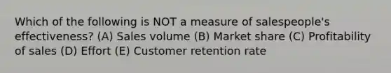 Which of the following is NOT a measure of salespeople's effectiveness? (A) Sales volume (B) Market share (C) Profitability of sales (D) Effort (E) Customer retention rate