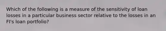 Which of the following is a measure of the sensitivity of loan losses in a particular business sector relative to the losses in an FI's loan portfolio?