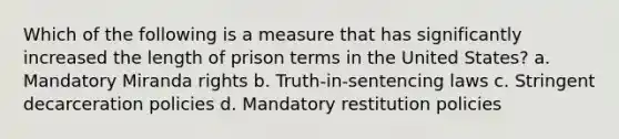 Which of the following is a measure that has significantly increased the length of prison terms in the United States? a. Mandatory Miranda rights b. Truth-in-sentencing laws c. Stringent decarceration policies d. Mandatory restitution policies