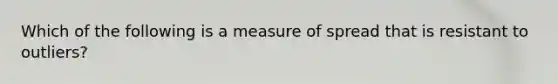 Which of the following is a measure of spread that is resistant to outliers?