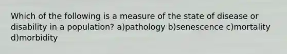 Which of the following is a measure of the state of disease or disability in a population? a)pathology b)senescence c)mortality d)morbidity