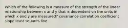 Which of the following is a measure of the strength of the linear relationship between x and y that is dependent on the units in which x and y are measured? covariance correlation coefficient slope least squares line