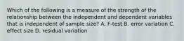 Which of the following is a measure of the strength of the relationship between the independent and dependent variables that is independent of sample size? A. F-test B. error variation C. effect size D. residual variation