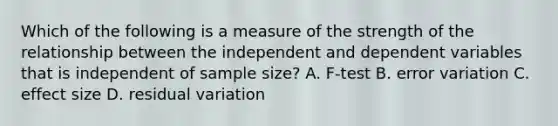 Which of the following is a measure of the strength of the relationship between the independent and dependent variables that is independent of sample size? A. F-test B. error variation C. effect size D. residual variation