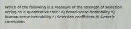 Which of the following is a measure of the strength of selection acting on a quantitative trait? a) Broad-sense heritability b) Narrow-sense heritability c) Selection coefficient d) Genetic correlation