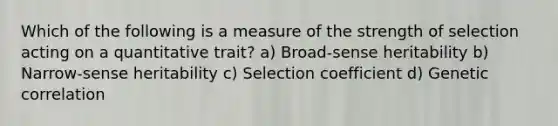 Which of the following is a measure of the strength of selection acting on a quantitative trait? a) Broad-sense heritability b) Narrow-sense heritability c) Selection coefficient d) Genetic correlation