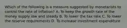 Which of the following is a measure suggested by monetarists to control the rate of inflation? A. To keep the growth rate of the money supply low and steady B. To lower the tax rate C. To lower the reserve requirements D. To increase investment expenditure