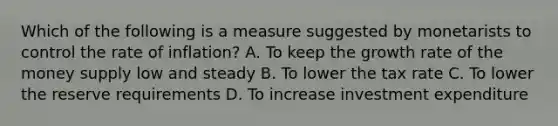 Which of the following is a measure suggested by monetarists to control the rate of inflation? A. To keep the growth rate of the money supply low and steady B. To lower the tax rate C. To lower the reserve requirements D. To increase investment expenditure