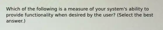 Which of the following is a measure of your system's ability to provide functionality when desired by the user? (Select the best answer.)