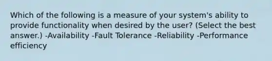 Which of the following is a measure of your system's ability to provide functionality when desired by the user? (Select the best answer.) -Availability -Fault Tolerance -Reliability -Performance efficiency