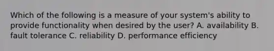 Which of the following is a measure of your system's ability to provide functionality when desired by the user? A. availability B. fault tolerance C. reliability D. performance efficiency