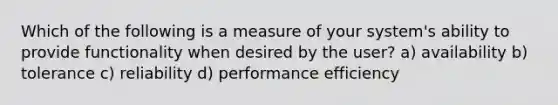 Which of the following is a measure of your system's ability to provide functionality when desired by the user? a) availability b) tolerance c) reliability d) performance efficiency