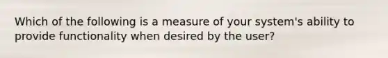 Which of the following is a measure of your system's ability to provide functionality when desired by the user?