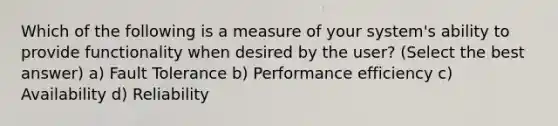 Which of the following is a measure of your system's ability to provide functionality when desired by the user? (Select the best answer) a) Fault Tolerance b) Performance efficiency c) Availability d) Reliability