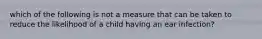 which of the following is not a measure that can be taken to reduce the likelihood of a child having an ear infection?