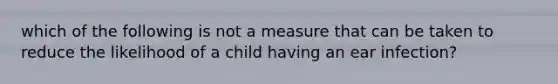 which of the following is not a measure that can be taken to reduce the likelihood of a child having an ear infection?