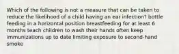 Which of the following is not a measure that can be taken to reduce the likelihood of a child having an ear infection? bottle feeding in a horizontal position breastfeeding for at least 6 months teach children to wash their hands often keep immunizations up to date limiting exposure to second-hand smoke