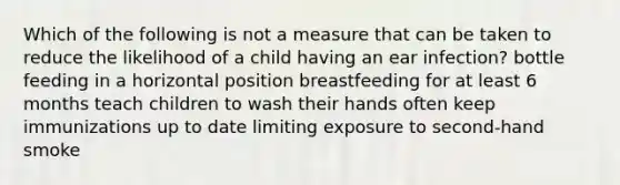 Which of the following is not a measure that can be taken to reduce the likelihood of a child having an ear infection? bottle feeding in a horizontal position breastfeeding for at least 6 months teach children to wash their hands often keep immunizations up to date limiting exposure to second-hand smoke