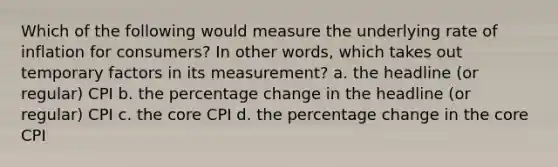 Which of the following would measure the underlying rate of inflation for consumers? In other words, which takes out temporary factors in its measurement? a. the headline (or regular) CPI b. the percentage change in the headline (or regular) CPI c. the core CPI d. the percentage change in the core CPI